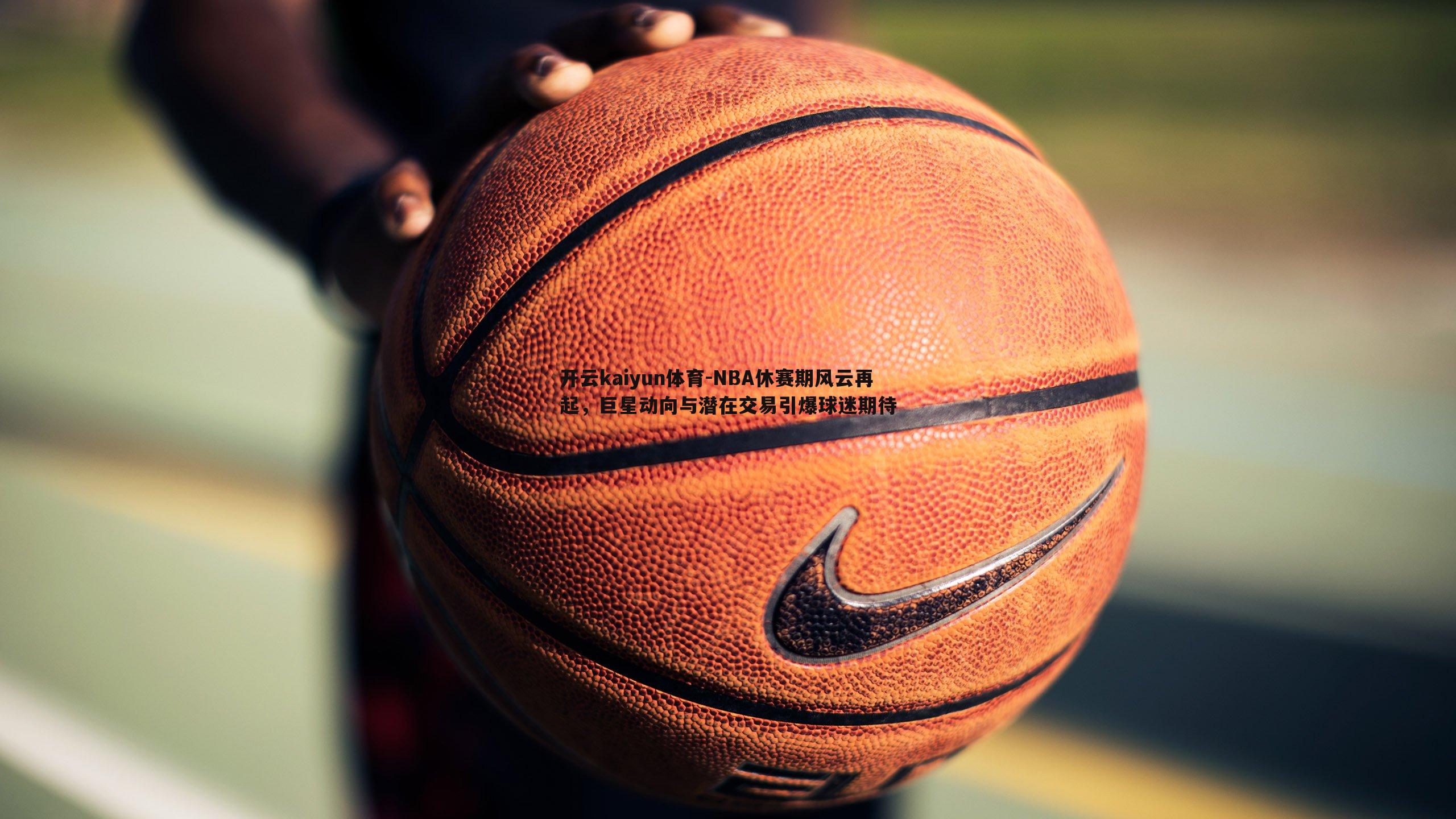 NBA休赛期风云再起，巨星动向与潜在交易引爆球迷期待